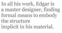In all his work, Edgar is a master designer, finding formal means to embody the structure implicit in his material.