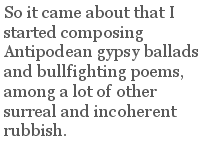 So it came about that I started composing Antipodean gypsy ballads and bullfighting poems, among a lot of other surreal and incoherent rubbish.