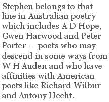 Stephen belongs to that line in Australian poetry which includes A D Hope, Gwen Harwood and Peter Porter — poets who may descend in some ways from W H Auden and who have affinities with American poets like Richard Wilbur and Antony Hecht.