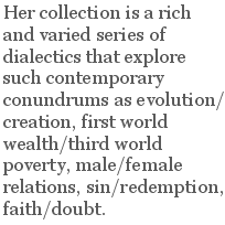 Her collection is a rich and varied series of dialectics that explore such contemporary conundrums as evolution/creation, first world wealth/third world poverty, male/female relations, sin/redemption, faith/doubt.