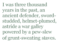 I was three thousand years in the past, an ancient defender, sword-studded, helmet-plumed, astride a war galley powered by a pew-slew of grunt-sweating slaves.