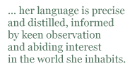 her language is precise and distilled, informed by keen observation and abiding interest in the world she inhabits.