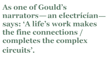 As one of Gould’s narrators — an electrician — says: ‘A life’s work makes the fine connections / completes the complex circuits’.