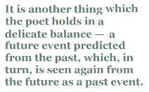 It is another thing which the poet holds in a delicate balance — a future event predicted from the past, which, in turn, is seen again from the future as a past event.
