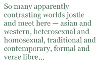 So many apparently contrasting worlds jostle and meet here — asian and western, heterosexual and homosexual, traditional and contemporary, formal and verse libre