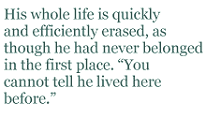 His whole life is quickly and efficiently erased, as though he had never belonged in the first place. “You cannot tell he lived here before.”