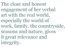 The close and honest engagement of her verbal art with the real world, especially the world of work, family, the countryside, seasons and nature, gives it great relevance and integrity.