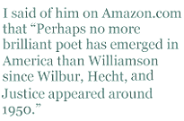 I said of him on Amazon.com that “Perhaps no more brilliant poet has emerged in America than Williamson since Wilbur, Hecht, and Justice appeared around 1950.” 