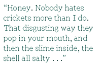 “Honey. Nobody hates crickets more than I do. That disgusting way they pop in your mouth, and then the slime inside, the shell all salty . . .
