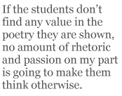 If the students don’t find any value in the poetry they are shown, no amount of rhetoric and passion on my part is going to make them think otherwise.